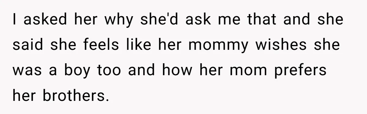 I asked her why she'd ask me that and she said she feels like her mommy wishes she was a boy too and how her mom prefers her brothers.