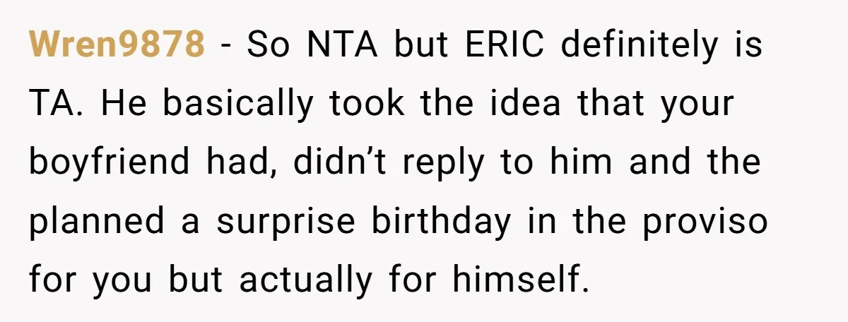 Wren9878 − So NTA but ERIC definitely is TA. He basically took the idea that your boyfriend had, didn’t reply to him and the planned a surprise birthday in the...