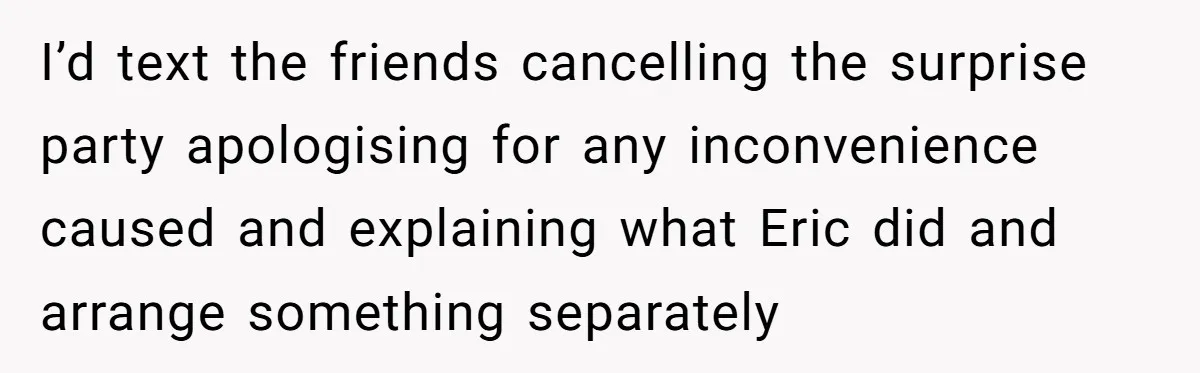 I’d text the friends cancelling the surprise party apologising for any inconvenience caused and explaining what Eric did and arrange something separately