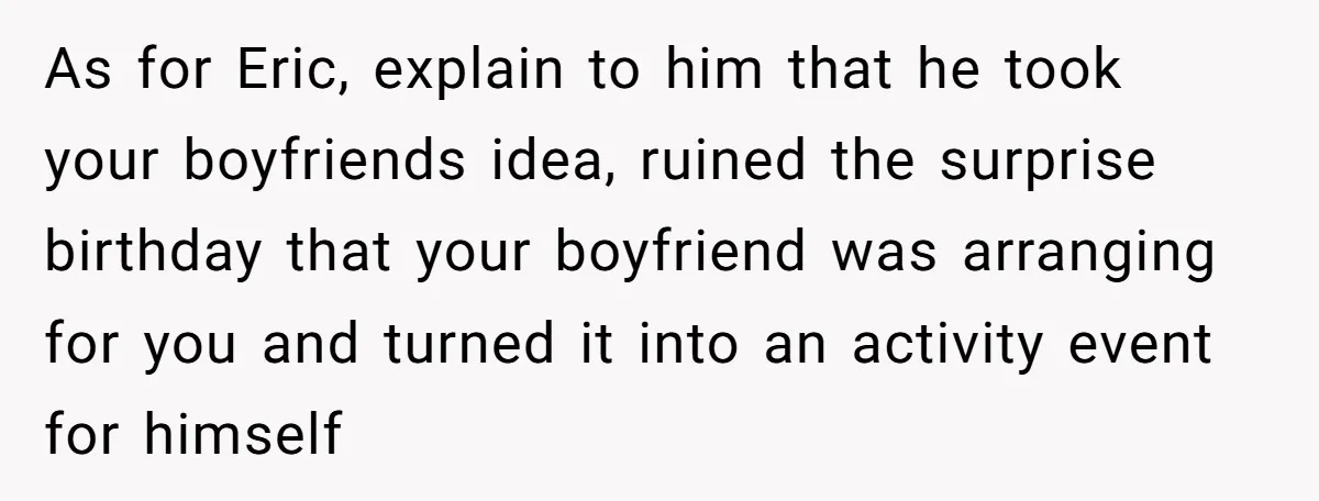 As for Eric, explain to him that he took your boyfriends idea, ruined the surprise birthday that your boyfriend was arranging for you and turned it into an activity event...