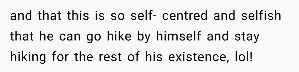 and that this is so self- centred and selfish that he can go hike by himself and stay hiking for the rest of his existence, lol!