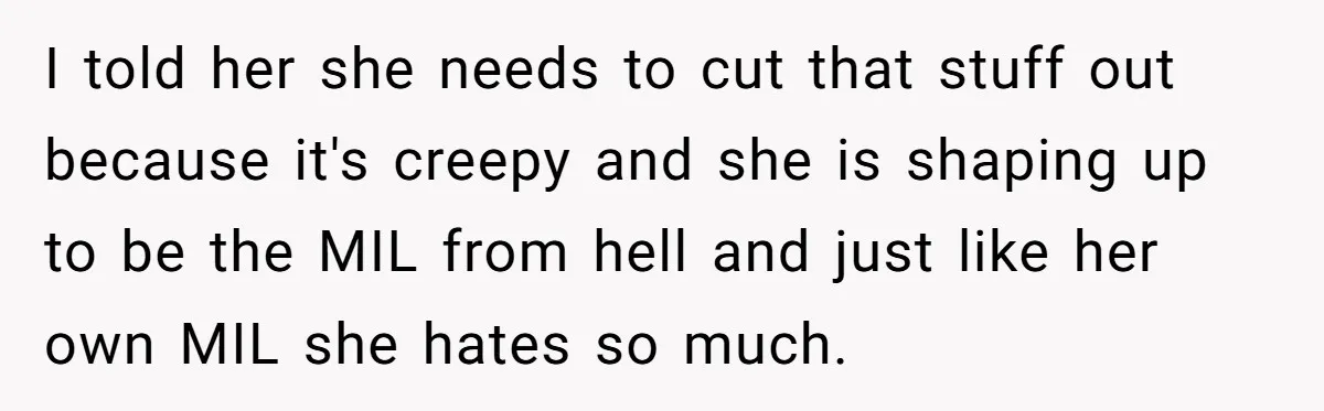 I told her she needs to cut that stuff out because it's creepy and she is shaping up to be the MIL from hell and just like her own MIL...
