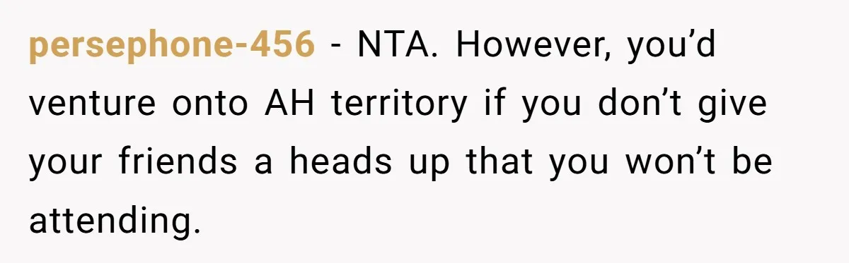 persephone-456 − NTA. However, you’d venture onto AH territory if you don’t give your friends a heads up that you won’t be attending.