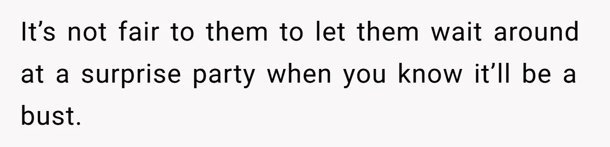 It’s not fair to them to let them wait around at a surprise party when you know it’ll be a bust.