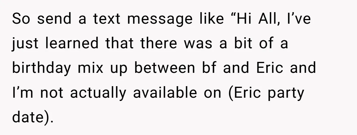 So send a text message like “Hi All, I’ve just learned that there was a bit of a birthday mix up between bf and Eric and I’m not actually available...