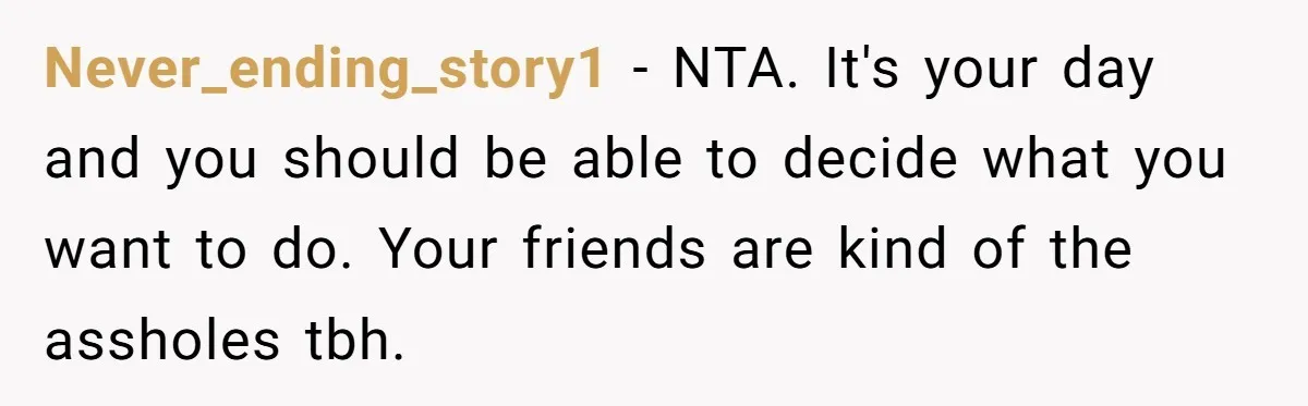 Never_ending_story1 − NTA. It's your day and you should be able to decide what you want to do. Your friends are kind of the assholes tbh.