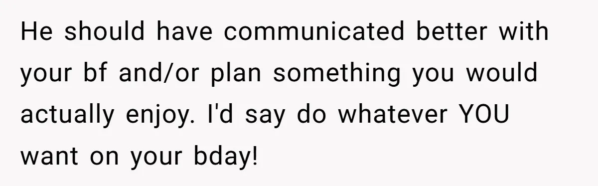 He should have communicated better with your bf and/or plan something you would actually enjoy. I'd say do whatever YOU want on your bday!