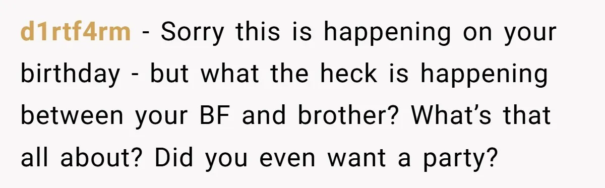d1rtf4rm − Sorry this is happening on your birthday - but what the heck is happening between your BF and brother? What’s that all about? Did you even want a...