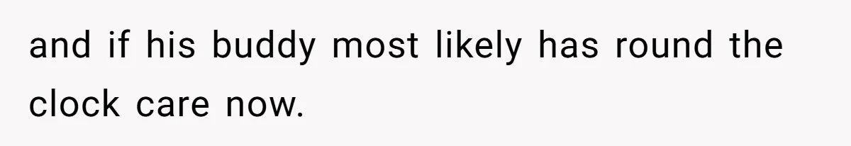 and if his buddy most likely has round the clock care now.