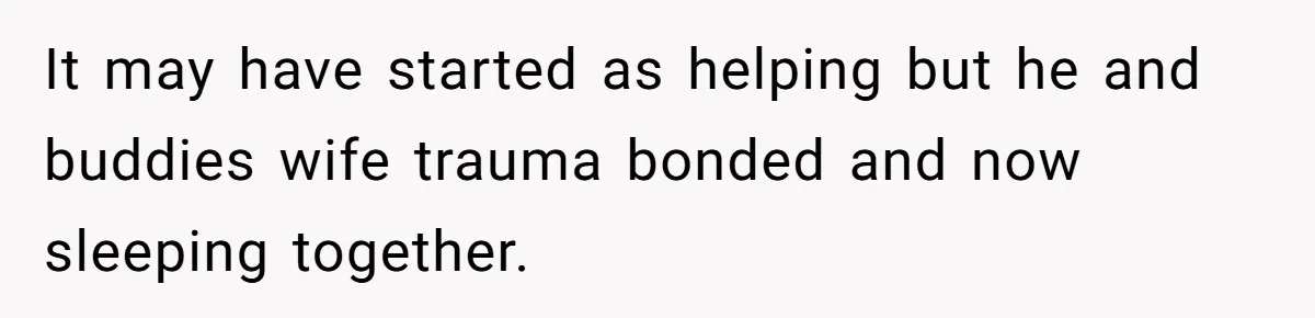 It may have started as helping but he and buddies wife trauma bonded and now sleeping together.