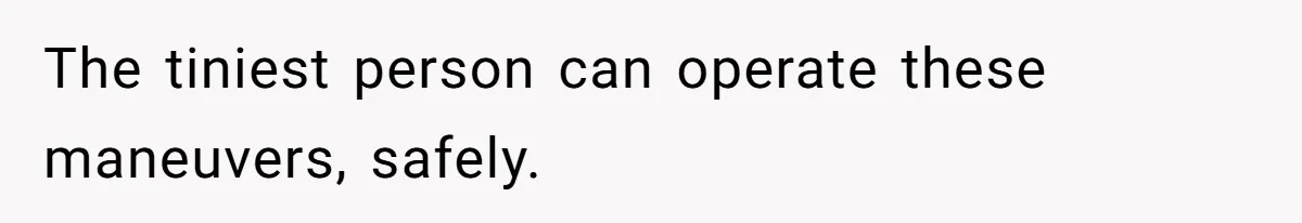 The tiniest person can operate these maneuvers, safely.