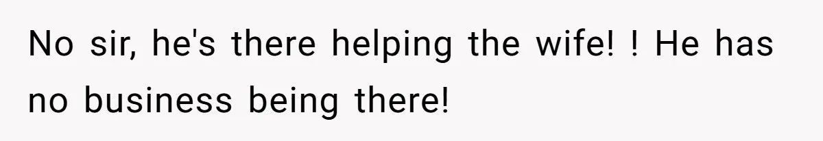 No sir, he's there helping the wife! ! He has no business being there!