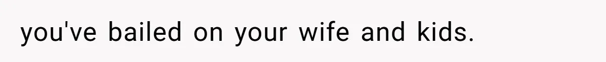 you've bailed on your wife and kids.