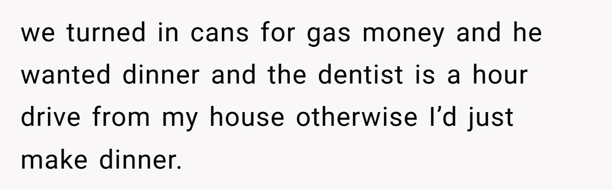 we turned in cans for gas money and he wanted dinner and the dentist is a hour drive from my house otherwise I’d just make dinner.