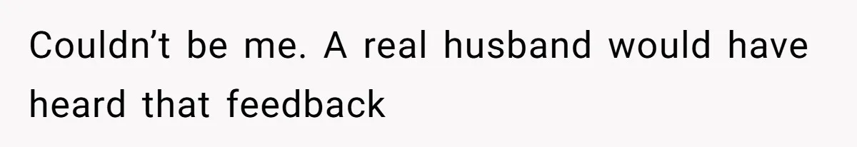 Couldn’t be me. A real husband would have heard that feedback