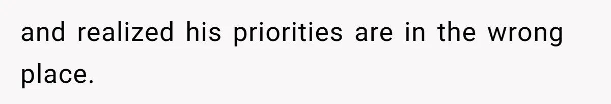 and realized his priorities are in the wrong place.