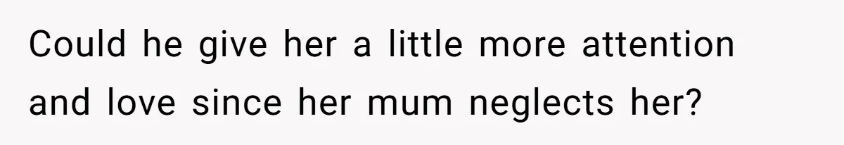 Could he give her a little more attention and love since her mum neglects her?