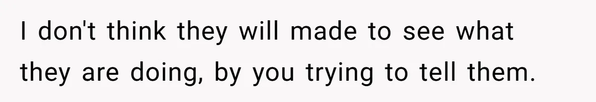 I don't think they will made to see what they are doing, by you trying to tell them.