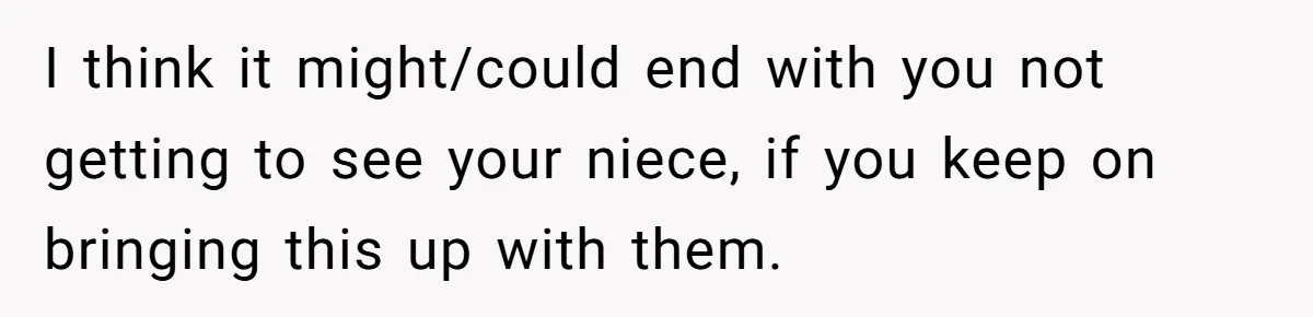 I think it might/could end with you not getting to see your niece, if you keep on bringing this up with them.