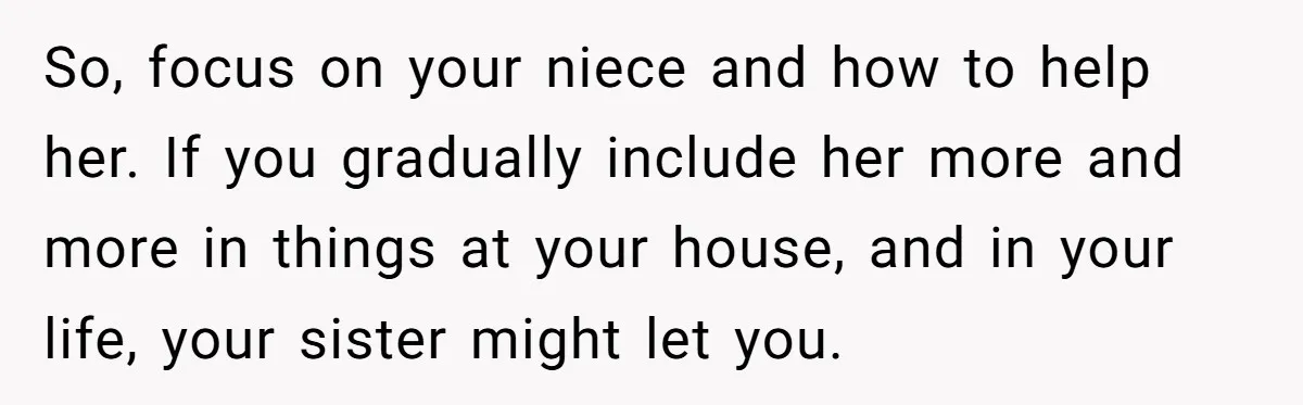 So, focus on your niece and how to help her. If you gradually include her more and more in things at your house, and in your life, your sister might...