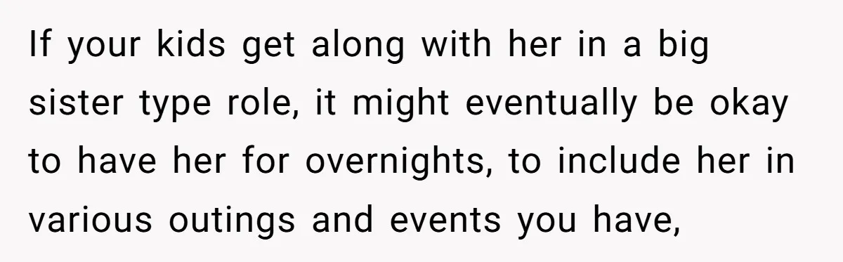 If your kids get along with her in a big sister type role, it might eventually be okay to have her for overnights, to include her in various outings and...