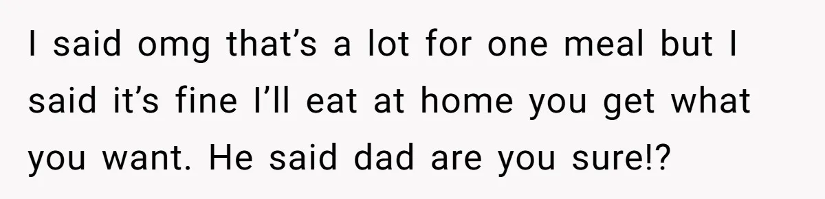 I said omg that’s a lot for one meal but I said it’s fine I’ll eat at home you get what you want. He said dad are you sure!?