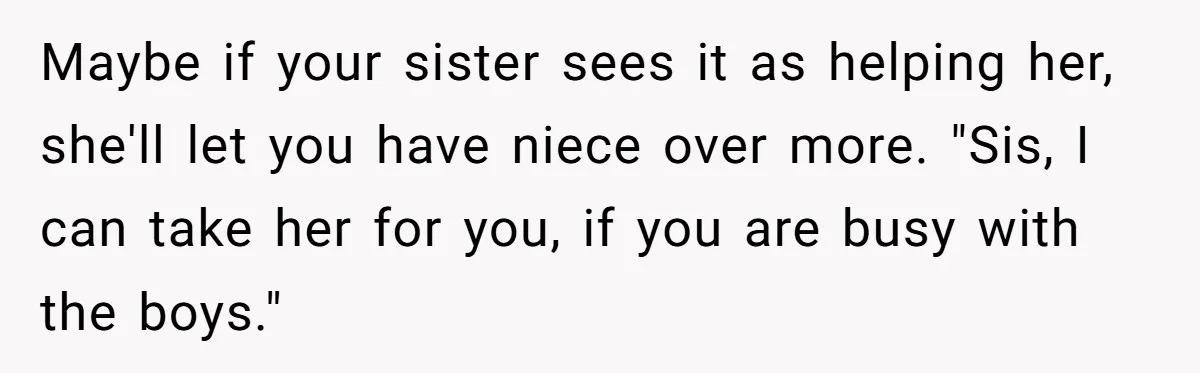Maybe if your sister sees it as helping her, she'll let you have niece over more. "Sis, I can take her for you, if you are busy with the boys."