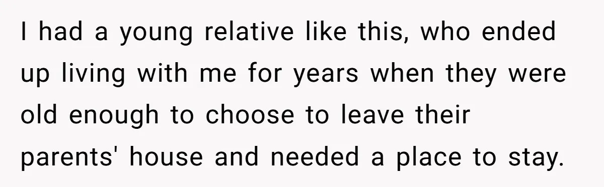 I had a young relative like this, who ended up living with me for years when they were old enough to choose to leave their parents' house and needed a...