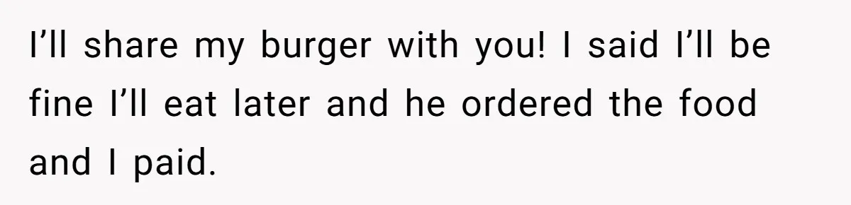 I’ll share my burger with you! I said I’ll be fine I’ll eat later and he ordered the food and I paid.