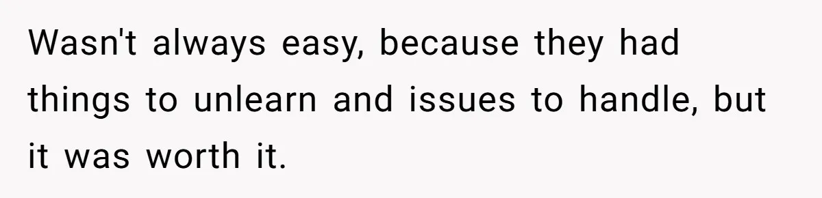Wasn't always easy, because they had things to unlearn and issues to handle, but it was worth it.