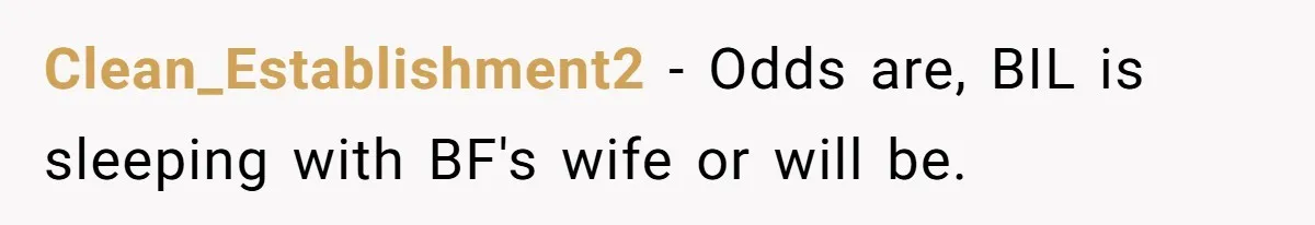 Clean_Establishment2 − Odds are, BIL is sleeping with BF's wife or will be.