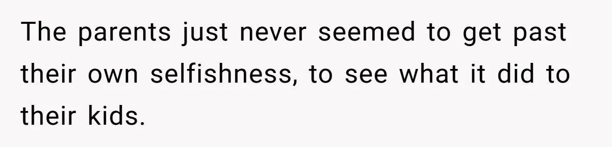 The parents just never seemed to get past their own selfishness, to see what it did to their kids.