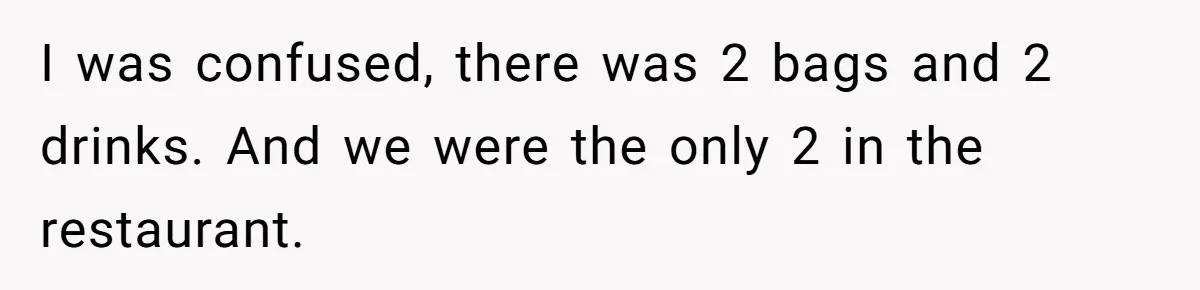I was confused, there was 2 bags and 2 drinks. And we were the only 2 in the restaurant.