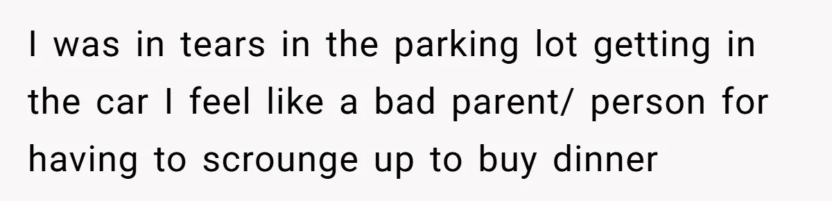 I was in tears in the parking lot getting in the car I feel like a bad parent/ person for having to scrounge up to buy dinner