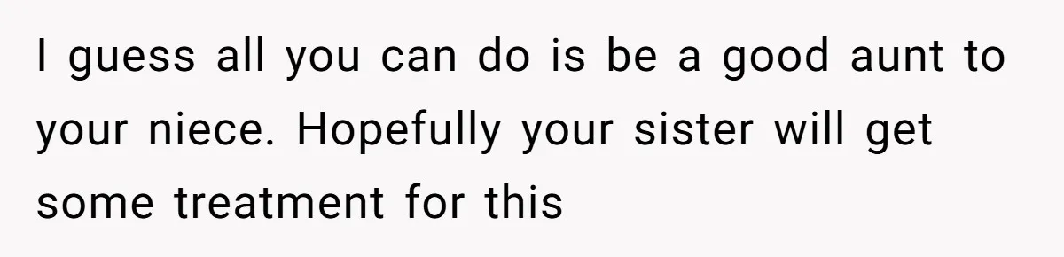 I guess all you can do is be a good aunt to your niece. Hopefully your sister will get some treatment for this