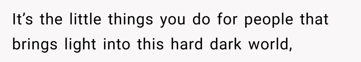 It’s the little things you do for people that brings light into this hard dark world,