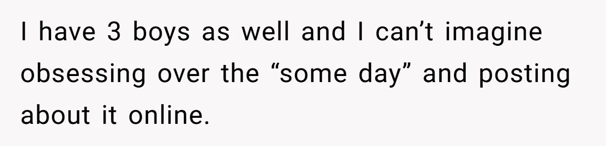 I have 3 boys as well and I can’t imagine obsessing over the “some day” and posting about it online.