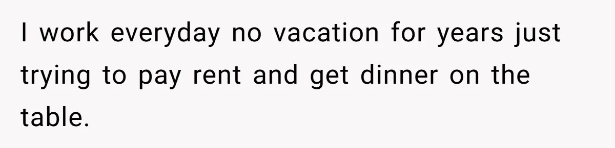 I work everyday no vacation for years just trying to pay rent and get dinner on the table.