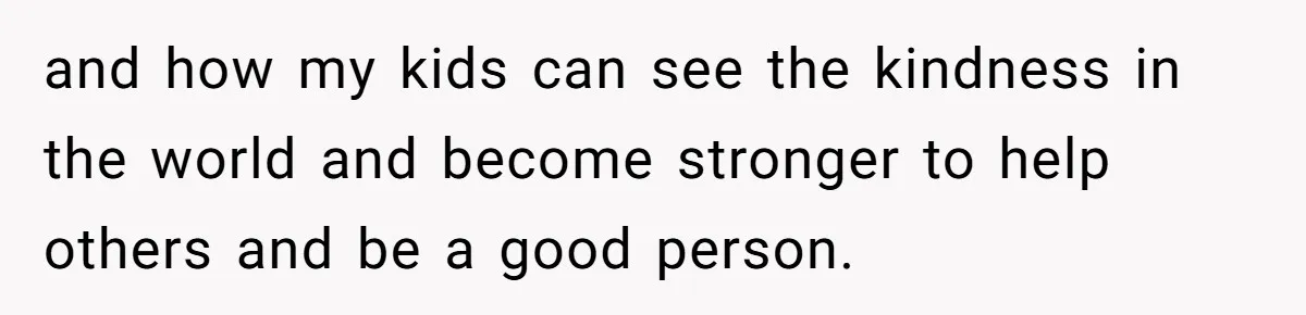 and how my kids can see the kindness in the world and become stronger to help others and be a good person.