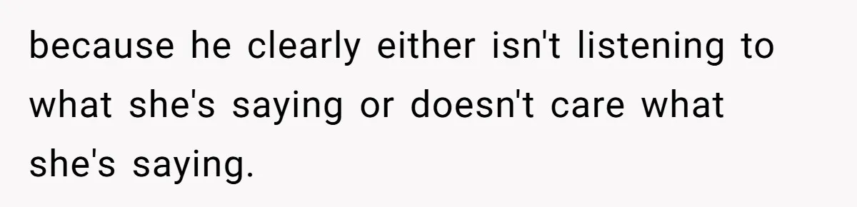 because he clearly either isn't listening to what she's saying or doesn't care what she's saying.