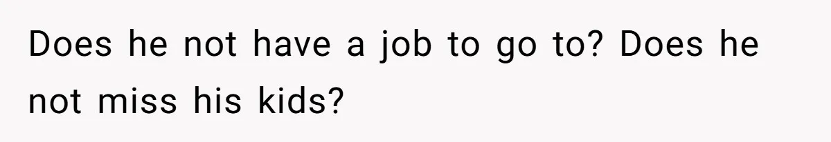 Does he not have a job to go to? Does he not miss his kids?