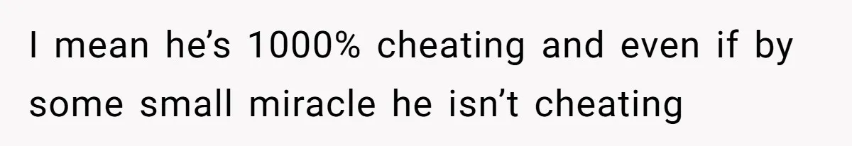 I mean he’s 1000% cheating and even if by some small miracle he isn’t cheating
