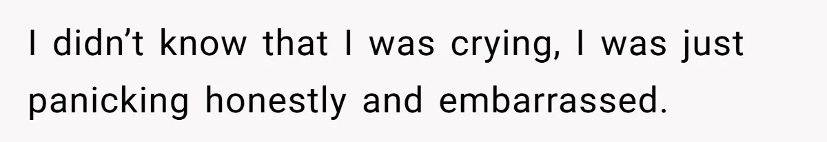 I didn’t know that I was crying, I was just panicking honestly and embarrassed.