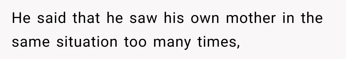 He said that he saw his own mother in the same situation too many times,