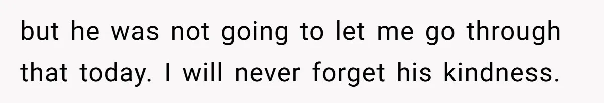 but he was not going to let me go through that today. I will never forget his kindness.