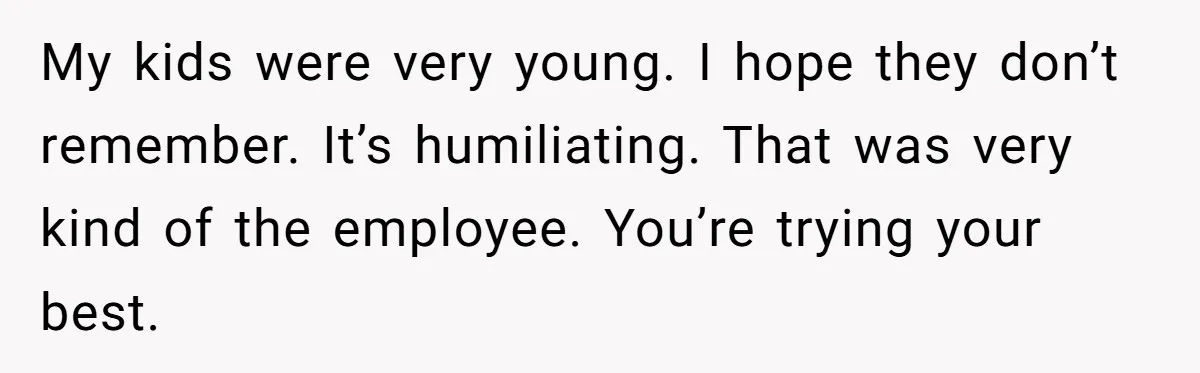 My kids were very young. I hope they don’t remember. It’s humiliating. That was very kind of the employee. You’re trying your best.