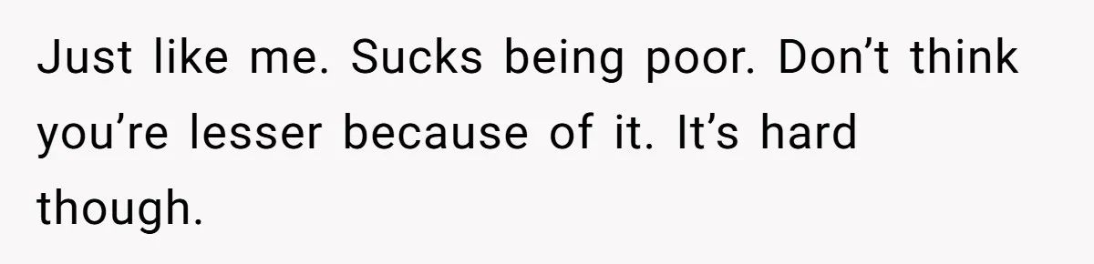 Just like me. Sucks being poor. Don’t think you’re lesser because of it. It’s hard though.