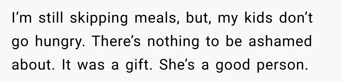 I’m still skipping meals, but, my kids don’t go hungry. There’s nothing to be ashamed about. It was a gift. She’s a good person.