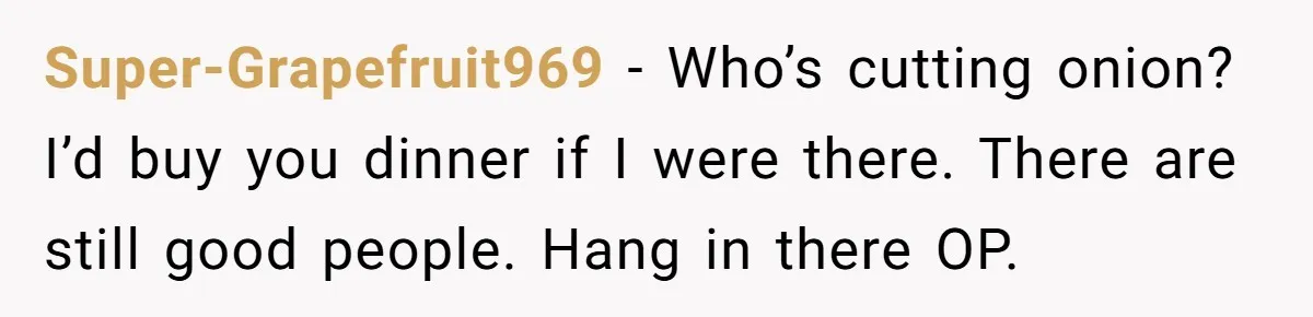 Super-Grapefruit969 − Who’s cutting onion? I’d buy you dinner if I were there. There are still good people. Hang in there OP.