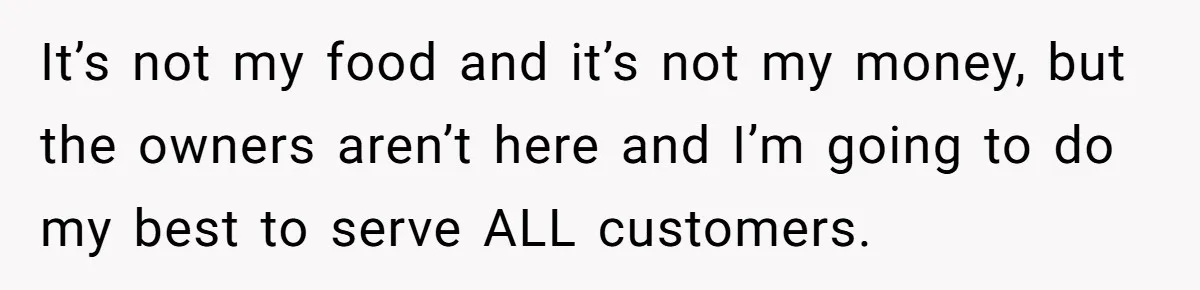 It’s not my food and it’s not my money, but the owners aren’t here and I’m going to do my best to serve ALL customers.